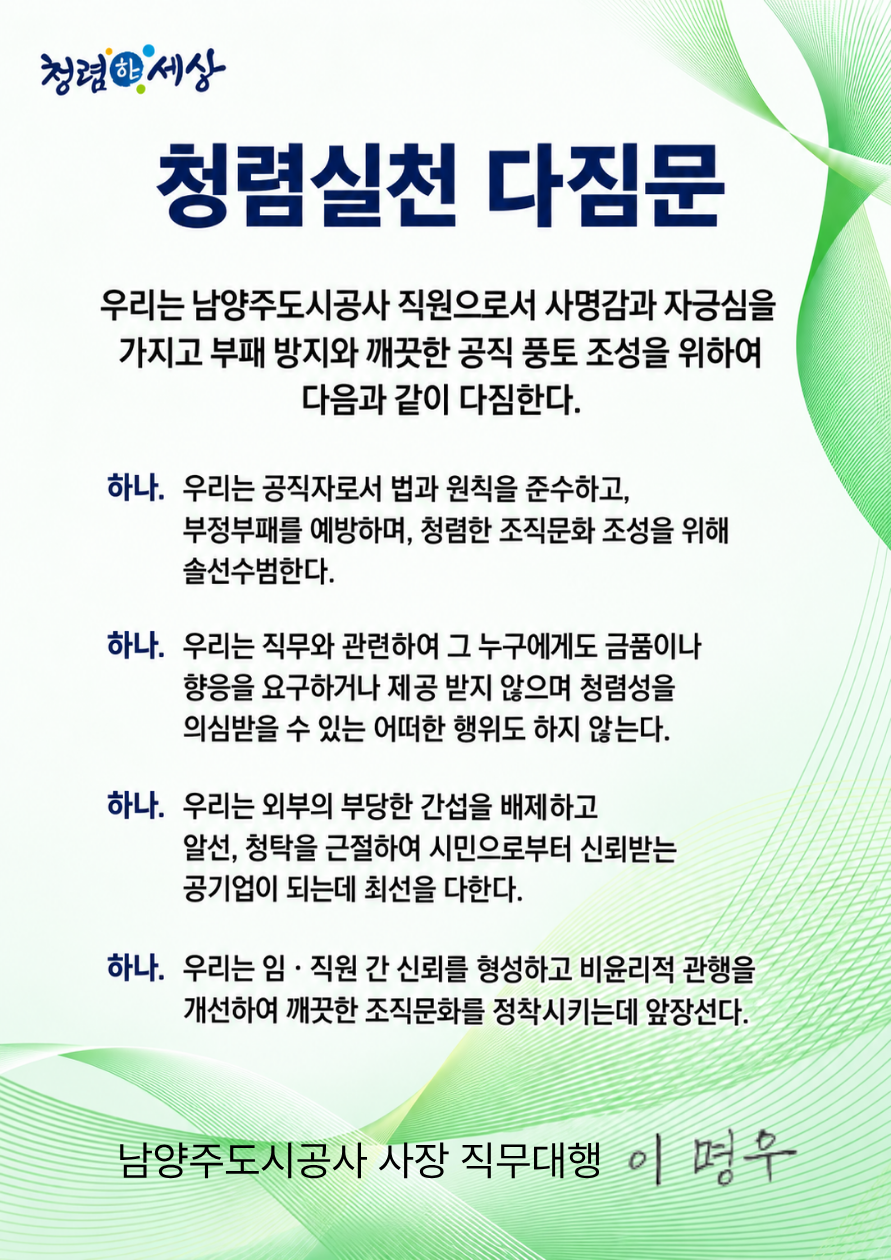청렴실천 다짐문
우리는 남양주도시공사 직원으로서 사명감과 자긍심을
가지고 부패 방지와 깨끗한 공직 풍토 조성을 위하여 다음과 같이 다짐한다.
하나. 우리는 공직자로서 법과 원칙을 준수하고,
부정부패를 예방하며, 청렴한 조직문화 조성을 위해 솔선수범한다.
하나. 우리는 직무와 관련하여 그 누구에게도 금품이나 향응을 요구하거나 제공 받지 않으며 청렴성을 의심받을 수 있는 어떠한 행위도 하지 않는다.
하나. 우리는 외부의 부당한 간섭을 배제하고
알선, 청탁을 근절하여 시민으로부터 신뢰받는 공기업이 되는데 최선을 다한다.
하나. 우리는 임·직원 간 신뢰를 형성하고 비윤리적 관행을 개선하여 깨끗한 조직문화를 정착시키는데 앞장선다.
남양주도시공사 사장 직무대행 이명우